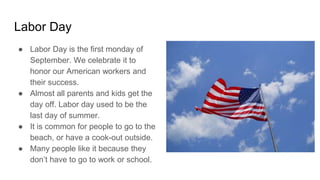 Labor Day
● Labor Day is the first monday of
September. We celebrate it to
honor our American workers and
their success.
● Almost all parents and kids get the
day off. Labor day used to be the
last day of summer.
● It is common for people to go to the
beach, or have a cook-out outside.
● Many people like it because they
don’t have to go to work or school.
 