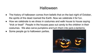 Halloween
● The history of halloween comes from beliefs that on the last night of October,
the spirits of the dead roamed the Earth. Now we celebrate it for fun.
● How we celebrate is we dress in costumes and walk house to house saying
“trick or treat!” People in the houses pass out candy to the children in their
costumes. We also carve pumpkins and turn them into jack-o-lanterns.
● Some people go to halloween parties.
 