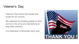 Veteran’s Day
Veteran’s Day honors the people that
fought for our country.
We celebrate by thanking people for their
service in the army and volunteering to
help older veterans.
It is celebrated in November each year.
 