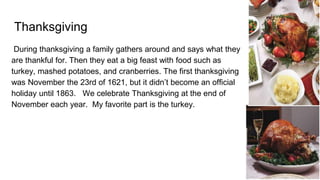 Thanksgiving
During thanksgiving a family gathers around and says what they
are thankful for. Then they eat a big feast with food such as
turkey, mashed potatoes, and cranberries. The first thanksgiving
was November the 23rd of 1621, but it didn’t become an official
holiday until 1863. We celebrate Thanksgiving at the end of
November each year. My favorite part is the turkey.
 