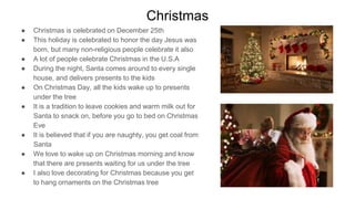Christmas
● Christmas is celebrated on December 25th
● This holiday is celebrated to honor the day Jesus was
born, but many non-religious people celebrate it also
● A lot of people celebrate Christmas in the U.S.A
● During the night, Santa comes around to every single
house, and delivers presents to the kids
● On Christmas Day, all the kids wake up to presents
under the tree
● It is a tradition to leave cookies and warm milk out for
Santa to snack on, before you go to bed on Christmas
Eve
● It is believed that if you are naughty, you get coal from
Santa
● We love to wake up on Christmas morning and know
that there are presents waiting for us under the tree
● I also love decorating for Christmas because you get
to hang ornaments on the Christmas tree
 