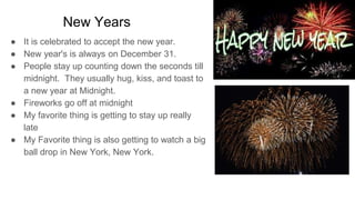 New Years
● It is celebrated to accept the new year.
● New year's is always on December 31.
● People stay up counting down the seconds till
midnight. They usually hug, kiss, and toast to
a new year at Midnight.
● Fireworks go off at midnight
● My favorite thing is getting to stay up really
late
● My Favorite thing is also getting to watch a big
ball drop in New York, New York.
 