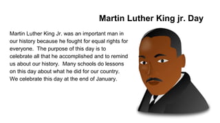 Martin Luther King jr. Day
Martin Luther King Jr. was an important man in
our history because he fought for equal rights for
everyone. The purpose of this day is to
celebrate all that he accomplished and to remind
us about our history. Many schools do lessons
on this day about what he did for our country.
We celebrate this day at the end of January.
 