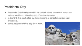 Presidents’ Day
● Presidents Day is celebrated in the United States because it honors the
nation's presidents. It is celebrate in February each year.
● In the U.S. it is celebrated by doing lessons at school about our past
presidents.
● Some people have the day off of work.
 