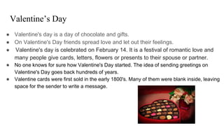 Valentine’s Day
● Valentine's day is a day of chocolate and gifts.
● On Valentine's Day friends spread love and let out their feelings.
● Valentine's day is celebrated on February 14. It is a festival of romantic love and
many people give cards, letters, flowers or presents to their spouse or partner.
● No one knows for sure how Valentine's Day started. The idea of sending greetings on
Valentine's Day goes back hundreds of years.
● Valentine cards were first sold in the early 1800's. Many of them were blank inside, leaving
space for the sender to write a message.
 