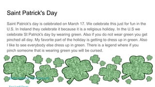 Saint Patrick's Day
Saint Patrick's day is celebrated on March 17. We celebrate this just for fun in the
U.S. In Ireland they celebrate it because it is a religious holiday. In the U.S we
celebrate St Patrick's day by wearing green. Also if you do not wear green you get
pinched all day. My favorite part of the holiday is getting to dress up in green. Also
I like to see everybody else dress up in green. There is a legend where if you
pinch someone that is wearing green you will be cursed.
Border Shamrock Clover Four Leaf
 