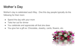 Mother´s Day
Mother’s day is celebrated each May. One this day people typically do the
following for their mom:
● Spend the day with your mom
● Take her out for dinner
● You celebrate and appreciate all that she does
● You give her a gift ex: Chocolate, Jewelry, cards, flowers, etc.
 