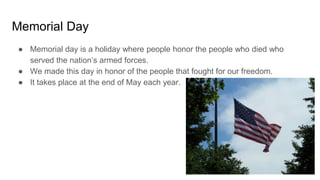Memorial Day
● Memorial day is a holiday where people honor the people who died who
served the nation’s armed forces.
● We made this day in honor of the people that fought for our freedom.
● It takes place at the end of May each year.
 