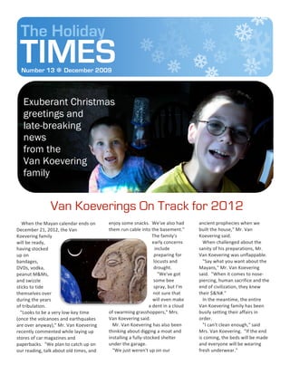 The Holiday
  TIMES
   Number 13  December 2009



     Exuberant Christmas
     greetings and
     late-breaking
     news
     from the
     Van Koevering
     family


                            Van Koeverings On Track for 2012
	
  	
  	
  	
  When	
  the	
  Mayan	
  calendar	
  ends	
  on	
       enjoy	
  some	
  snacks.	
  	
  We've	
  also	
  had	
                            ancient	
  prophecies	
  when	
  we	
  
December	
  21,	
  2012,	
  the	
  Van	
                               them	
  run	
  cable	
  into	
  the	
  basement."	
                               built	
  the	
  house,"	
  Mr.	
  Van	
  
Koevering	
  family	
                                                                                   	
  	
  	
  	
  The	
  family's	
                Koevering	
  said.	
  	
  
will	
  be	
  ready,	
                                                                                                  early	
  concerns	
              	
  	
  	
  When	
  challenged	
  about	
  the	
  
having	
  stocked	
                                                                                                         include	
                    sanity	
  of	
  his	
  preparations,	
  Mr.	
  
up	
  on	
                                                                                                                preparing	
  for	
             Van	
  Koevering	
  was	
  unflappable.	
  
bandages,	
                                                                                                              locusts	
  and	
                	
  	
  	
  "Say	
  what	
  you	
  want	
  about	
  the	
  
DVDs,	
  vodka,	
                                                                                                        drought.	
                      Mayans,"	
  Mr.	
  Van	
  Koevering	
  
peanut	
  M&Ms,	
                                                                                                        	
  	
  	
  "We've	
  got	
     said.	
  	
  "When	
  it	
  comes	
  to	
  nose-­‐
and	
  swizzle	
                                                                                                         some	
  bee	
                   piercing,	
  human	
  sacrifice	
  and	
  the	
  
sticks	
  to	
  tide	
                                                                                                   spray,	
  but	
  I'm	
          end	
  of	
  civilization,	
  they	
  knew	
  
themselves	
  over	
                                                                                                    not	
  sure	
  that	
            their	
  $&%#."	
  
during	
  the	
  years	
                                                                                                will	
  even	
  make	
           	
  	
  	
  In	
  the	
  meantime,	
  the	
  entire	
  
of	
  tribulation.	
  	
  	
                                                                                 a	
  dent	
  in	
  a	
  cloud	
             Van	
  Koevering	
  family	
  has	
  been	
  
	
  	
  	
  "Looks	
  to	
  be	
  a	
  very	
  low-­‐key	
  time	
     of	
  swarming	
  grasshoppers,"	
  Mrs.	
                                        busily	
  setting	
  their	
  affairs	
  in	
  
(once	
  the	
  volcanoes	
  and	
  earthquakes	
                      Van	
  Koevering	
  said.	
  	
                                                   order.	
  	
  	
  
are	
  over	
  anyway),"	
  Mr.	
  Van	
  Koevering	
                  	
  	
  	
  Mr.	
  Van	
  Koevering	
  has	
  also	
  been	
                      	
  	
  	
  "I	
  can't	
  clean	
  enough,"	
  said	
  
recently	
  commented	
  while	
  laying	
  up	
                       thinking	
  about	
  digging	
  a	
  moat	
  and	
                                Mrs.	
  Van	
  Koevering.	
  	
  "If	
  the	
  end	
  
stores	
  of	
  car	
  magazines	
  and	
                              installing	
  a	
  fully-­‐stocked	
  shelter	
                                   is	
  coming,	
  the	
  beds	
  will	
  be	
  made	
  
paperbacks.	
  	
  "We	
  plan	
  to	
  catch	
  up	
  on	
            under	
  the	
  garage.	
                                                         and	
  everyone	
  will	
  be	
  wearing	
  
our	
  reading,	
  talk	
  about	
  old	
  times,	
  and	
             	
  	
  	
  "We	
  just	
  weren't	
  up	
  on	
  our	
                           fresh	
  underwear."	
  
 