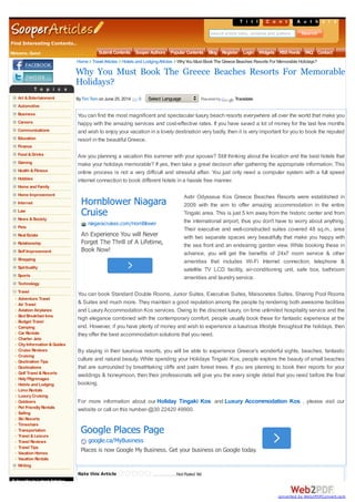 Find Interesting Contents..
T i t l e sC o n t e n t sA u t h o r s
Search article titles, contents and authors
Welcome, Guest Submit Contents Sooper Authors Popular Contents Blog Register Login Widgets RSSFeeds FAQ Contact
T o p i c s
Art &Entertainment
Automotive
Business
Careers
Communications
Education
Finance
Food &Drinks
Gaming
Health &Fitness
Hobbies
Home and Family
Home Improvement
Internet
Law
News &Society
Pets
Real Estate
Relationship
Self Improvement
Shopping
Spirituality
Sports
Technology
Travel
Adventure Travel
Air Travel
Aviation Airplanes
Bed Breakfast Inns
Budget Travel
Camping
Car Rentals
Charter Jets
CityInformation &Guides
Cruise Reviews
Cruising
Destination Tips
Destinations
Golf Travel &Resorts
HolyPilgrimages
Hotels and Lodging
Limo Rentals
LuxuryCruising
Outdoors
Pet FriendlyRentals
Sailing
Ski Resorts
Timeshare
Transportation
Travel &Leisure
Travel Reviews
Travel Tips
Vacation Homes
Vacation Rentals
Writing
Subscribe toLatest Articles
Rate this Article W hy You M ust Book The G r eece Beaches Resor t s For M em or able Holidays?Not Rated Yet
You can find the most magnificent and spectacular luxury beach resorts everywhere all over the world that make you
happy with the amazing services and cost-effective rates. If you have saved a lot of money for the last few months
and wish to enjoy your vacation in a lovely destination very badly, then it is very important for you to book the reputed
resort in the beautiful Greece.
Are you planning a vacation this summer with your spouse? Still thinking about the location and the best hotels that
make your holidays memorable? If yes, then take a great decision after gathering the appropriate information. This
online process is not a very difficult and stressful affair. You just only need a computer system with a full speed
internet connection to book different hotels in a hassle free manner.
Astir Odysseus Kos Greece Beaches Resorts were established in
2009 with the aim to offer amazing accommodation in the entire
Tingaki area. This is just 5 km away from the historic center and from
the international airport, thus you don't have to worry about anything.
Their executive and well-constructed suites covered 48 sq.m., area
with two separate spaces very beautifully that make you happy with
the sea front and an endearing garden view. While booking these in
advance, you will get the benefits of 24x7 room service & other
amenities that includes Wi-Fi Internet connection, telephone &
satellite TV LCD facility, air-conditioning unit, safe box, bathroom
amenities and laundry service.
You can book Standard Double Rooms, Junior Suites, Executive Suites, Maisonetes Suites, Sharing Pool Rooms
& Suites and much more. They maintain a good reputation among the people by rendering both awesome facilities
and LuxuryAccommodation Kos services. Owing to the discreet luxury, on time unlimited hospitality service and the
high elegance combined with the contemporary comfort, people usually book these for fantastic experience at the
end. However, if you have plenty of money and wish to experience a luxurious lifestyle throughout the holidays, then
they offer the best accommodation solutions that you need.
By staying in their luxurious resorts, you will be able to experience Greece's wonderful sights, beaches, fantastic
culture and natural beauty. While spending your Holidays Tingaki Kos, people explore the beauty of small beaches
that are surrounded by breathtaking cliffs and palm forest trees. If you are planning to book their reports for your
weddings & honeymoon, then their professionals will give you the every single detail that you need before the final
booking.
For more information about our Holiday Tingaki Kos and Luxury Accommodation Kos , please visit our
website or call on this number-@30 22420 49900.
Why You Must Book The Greece Beaches Resorts For Memorable
Holidays?
ByTim Tom on June 25, 2014 0 Select Language Poweredby Translate
Home TravelArticles Hotels and LodgingArticles WhyYou Must Book The Greece Beaches Resorts For Memorable Holidays?
Hornblower Niagara
Cruise
niagaracruises.com/HornBlower
An Experience You will Never
Forget The Thrill of A Lifetime,
Book Now!
Google Places Page
google.ca/MyBusiness
Places is now Google My Business. Get your business on Google today.
converted by Web2PDFConvert.com
 