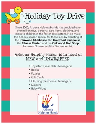 Holiday Toy Drive
Arizona Helping Hands is in need of
NEW and UNWRAPPED:
	 	 	 • Toys (for 1 year olds - teenagers)
	 	 	 • Books
	 	 	 • Puzzles
	 	 	 • Gift Cards
	 	 	 • Clothing (newborns - teenagers)
	 	 	 • Diapers
	 	 	 • Baby Wipes
Since 2000, Arizona Helping Hands has provided over
one million toys, personal care items, clothing, and
more to children in the foster care system. Help make
this holiday season special for those kids by donating at
the Ironwood Clubhouse, the Oakwood Clubhouse,
the Fitness Center, and the Oakwood Golf Shop
between November 8th - December 1st.  
 