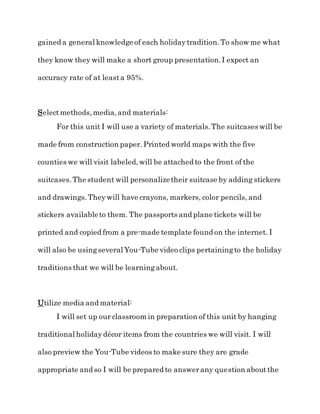 gained a general knowledge of each holidaytradition.To show me what
they know they will make a short group presentation.I expect an
accuracy rate of at leasta 95%.
Selectmethods,media,and materials:
For this unit I will use a variety of materials.The suitcases will be
made from construction paper. Printed world maps with the five
counties we will visit labeled,will be attached to the front of the
suitcases.The student will personalizetheir suitcase by adding stickers
and drawings.Theywill have crayons, markers, color pencils, and
stickers availableto them. The passports and plane tickets will be
printed and copied from a pre-made template found on the internet. I
will also be usingseveral You-Tube video clips pertainingto the holiday
traditions that we will be learningabout.
Utilize media and material:
I will set up our classroom in preparation of this unit by hanging
traditional holidaydécor items from the countries we will visit. I will
also preview the You-Tube videos to make sure they are grade
appropriate and so I will be prepared to answerany question aboutthe
 