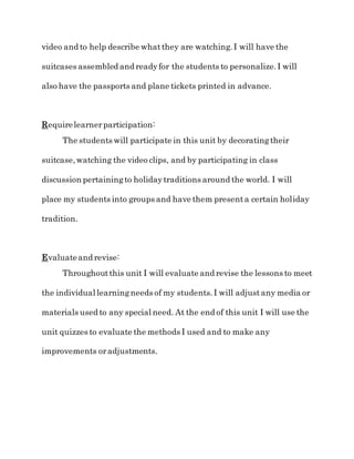 video and to help describe whatthey are watching.I will have the
suitcases assembled and readyfor the students to personalize.I will
also have the passports and plane tickets printed in advance.
Requirelearnerparticipation:
The students will participate in this unit by decoratingtheir
suitcase,watching the video clips, and by participating in class
discussion pertainingto holidaytraditions around the world. I will
place my students into groups and have them presenta certain holiday
tradition.
Evaluateand revise:
Throughoutthis unit I will evaluate and revise the lessons to meet
the individual learningneeds of my students.I will adjustany media or
materials used to any special need. At the end of this unit I will use the
unit quizzes to evaluate the methods I used and to make any
improvements oradjustments.
 