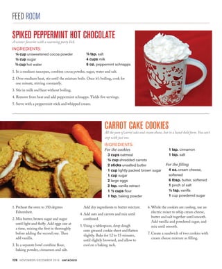 126 NOVEMBER/DECEMBER 2016 UNTACKED
FEED ROOM
1. In a medium saucepan, combine cocoa powder, sugar, water and salt.
2. Over medium heat, stir until the mixture boils. Once it’s boiling, cook for
one minute, stirring constantly.
3. Stir in milk and heat without boiling.
4. Remove from heat and add peppermint schnapps. Yields five servings.
5. Serve with a peppermint stick and whipped cream.
CARROT CAKE COOKIESAll the yum of carrot cake and cream cheese, but in a hand-held form. You can’t
stop with just one.
INGREDIENTS:
For the cookies
3 cups oatmeal
¾ cup shredded carrots
2 sticks unsalted butter
1 cup lightly packed brown sugar
1 cup sugar
2 large eggs
2 tsp. vanilla extract
1 ½ cups flour
1 tsp. baking powder
1.	Preheat the oven to 350 degrees
Fahrenheit. 
2.	Mix butter, brown sugar and sugar
until light and fluffy. Add eggs one at
a time, mixing the first in thoroughly
before adding the second one. Then
add vanilla.
3.	In a separate bowl combine flour,
baking powder, cinnamon and salt.
Add dry ingredients to butter mixture.
4.	Add oats and carrots and mix until
combined.
5.	Using a tablespoon, drop dough
onto greased cookie sheet and flatten
slightly. Bake for 12 to 15 minutes,
until slightly browned, and allow to
cool on a baking rack. 
6.	While the cookies are cooling, use an
electric mixer to whip cream cheese,
butter and salt together until smooth.
Add vanilla and powdered sugar, and
mix until smooth.
7.	Create a sandwich of two cookies with
cream cheese mixture as filling.
SPIKED PEPPERMINT HOT CHOCOLATEA winter favorite with a warming party kick.
INGREDIENTS:
¼ cup unsweetened cocoa powder
½ cup sugar
cup hot water
tsp. salt
4 cups milk
6 oz. peppermint schnapps
1 tsp. cinnamon
1 tsp. salt
For the filling
4 oz. cream cheese,
softened
6 tbsp. butter, softened
1 pinch of salt
½ tsp. vanilla
1 cup powdered sugar
 