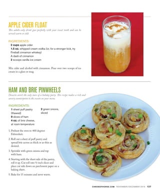 CHRONOFHORSE.COM NOVEMBER/DECEMBER 2016 127
HAM AND BRIE PINWHEELSDesserts aren’t the only stars of a holiday party. This recipe makes a rich and
savory counterpoint to the sweets on your menu.
APPLE CIDER FLOATThis adults-only drink goes perfectly with your sweet tooth and can be
served warm or cold. 
INGREDIENTS:
2 cups apple cider
1.5 oz. whipped cream vodka (or, for a stronger kick, try
Fireball cinnamon whiskey)
A dash of cinnamon
2 scoops vanilla ice cream
Mix cider and alcohol with cinnamon. Pour over two scoops of ice
cream in a glass or mug.
INGREDIENTS:
1 sheet puff pastry
(thawed)
9 slices of ham
4 oz. of brie cheese,
at room temperature
1.	Preheat the oven to 400 degrees
Fahrenheit.
2.	Roll out a sheet of puff pastry and
spread brie across as thick or as thin as
desired.
3.	Sprinkle with green onions and top
with ham.
4.	Starting with the short side of the pastry,
roll it up. Cut roll into ½-inch slices and
place cut side down on parchment paper on a
baking sheet.
5.	Bake for 15 minutes and serve warm.
2 green onions,
sliced
 