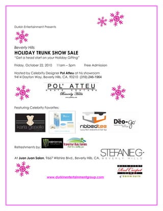 Durkin Entertainment Presents




Beverly Hills
HOLIDAY TRUNK SHOW SALE
“Get a head start on your Holiday Gifting”

Friday, October 22, 2010        11am – 5pm      Free Admission

Hosted by Celebrity Designer Pol Atteu at his showroom
9414 Dayton Way, Beverly Hills, CA. 90210 (310) 246-1964




Featuring Celebrity Favorites:




Refreshments by:


At Juan Juan Salon, 9667 Wilshire Blvd., Beverly Hills, CA.




                      www.durkinentertainmentgroup.com
 