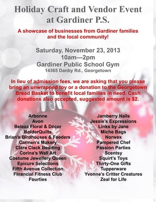 Holiday Craft and Vendor Event
at Gardiner P.S.
A showcase of businesses from Gardiner families
and the local community!

Saturday, November 23, 2013
10am—2pm
Gardiner Public School Gym
14365 Danby Rd., Georgetown

In lieu of admission fees, we are asking that you please
bring an unwrapped toy or a donation to the Georgetown
Bread Basket to benefit local families in need. Cash
donations also accepted, suggested amount is $2.
Arbonne
Avon
Beleza Floral & Décor
BolderQuilts
Brian’s Birdhouses & Feeders
Carmen’s Makery
Clara Clack Bedding
Corina’s Wall Art
Costume Jewellery Queen
Epicure Selections
Fifth Avenue Collection
Financial Fitness Club
Fourties

Jamberry Nails
Jessie’s Expressions
Links by Jane
Miche Bags
Norwex
Pampered Chef
Passion Parties
Scentsy
Squirt’s Toys
Thirty-One Gifts
Tupperware
Yvonne’s Critter Creatures
Zeal for Life

 