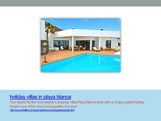 holiday villas in playa blanca
Your search for the most desired Lanzarote Villas Playa Blanca ends with us. Enjoy a great holiday
rental in one of the many hot properties. Act now!
http://www.whlvillas.com/quick-search/country/spain/lanzarote.html
 