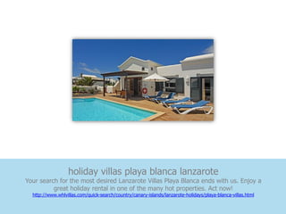 holiday villas playa blanca lanzarote
Your search for the most desired Lanzarote Villas Playa Blanca ends with us. Enjoy a
          great holiday rental in one of the many hot properties. Act now!
  http://www.whlvillas.com/quick-search/country/canary-islands/lanzarote-holidays/playa-blanca-villas.html
 