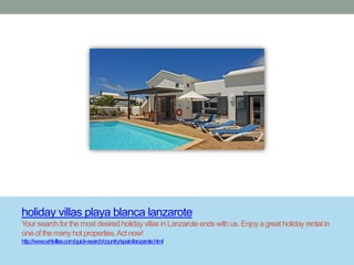 holiday villas playa blanca lanzarote
Your search for the most desired holiday villas in Lanzarote ends with us. Enjoy a great holiday rental in
one of the many hot properties. Act now!
http://www.whlvillas.com/quick-search/country/spain/lanzarote.html
 
