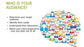WHO IS YOUR
AUDIENCE?
• Determine your target
audience
• Identify their needs
• Understand their behaviours
• Match your value proposition
– one size does not fit all
 