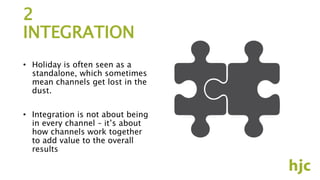 2
INTEGRATION
• Holiday is often seen as a
standalone, which sometimes
mean channels get lost in the
dust.
• Integration is not about being
in every channel – it’s about
how channels work together
to add value to the overall
results
 