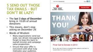 5 SEND OUT THOSE
TAX EMAILS – BUT
DON’T BE LAZY!
• The last 3 days of December
bring in 10.6% of annual
donations
• This means, don’t stop
asking on December 26
• Words of Wisdom:
• Many organizations send out
stale, tax-driven messaging but
forget to loop this back to
overall mission and campaign
value proposition.
• Ensure that your offer is
consistent with what truly
motivates your audience.
 