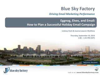 Blue Sky Factory
               Driving Email Marketing Performance

                       Eggnog, Elves, and Email:
How to Plan a Successful Holiday Email Campaign
                        Lindsay Clark & Joanna Lawson-Matthew

                                 Thursday, September 16, 2010
                                         1:00 – 1:45 PM (EDT)




                                                Baltimore, Maryland
 