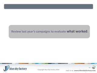 Review last year’s campaigns to evaluate what worked.




                                                        10
                  Copyright Blue Sky Factory 2010
 