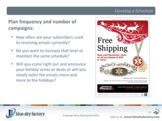 Develop a Schedule

Plan frequency and number of
campaigns:
 • How often are your subscribers used
   to receiving emails currently?
 • Do you want to increase that level or
   maintain the same schedule?
 • Will you come right out and announce
   your holiday series or deals or will you
   slowly tailor the emails more and
   more to the holidays?




                                                                              15
                             Copyright Blue Sky Factory 2010
 