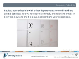 Develop a Schedule

Review your schedule with other departments to confirm there
are no conflicts. You want to sprinkle timely and relevant emails in
between now and the holidays, not bombard your subscribers.




                                                                  Flickr Photo Credit: emma.kate



                                                                                   16
                         Copyright Blue Sky Factory 2010
 