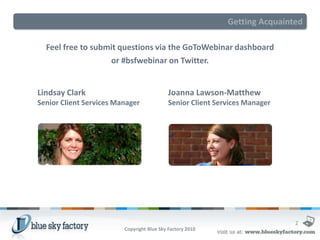 Getting Acquainted

  Feel free to submit questions via the GoToWebinar dashboard
                   or #bsfwebinar on Twitter.


Lindsay Clark                               Joanna Lawson-Matthew
Senior Client Services Manager              Senior Client Services Manager




                                                                             2
                         Copyright Blue Sky Factory 2010
 