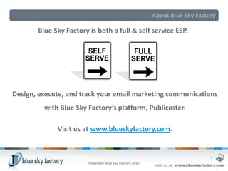 About Blue Sky Factory

       Blue Sky Factory is both a full & self service ESP.




Design, execute, and track your email marketing communications
         with Blue Sky Factory’s platform, Publicaster.

             Visit us at www.blueskyfactory.com.


                                                                              3
                        Copyright Blue Sky Factory 2010
 