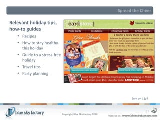 Spread the Cheer

Relevant holiday tips,
how-to guides
   • Recipes
   • How to stay healthy
     this holiday
   • Guide to a stress-free
     holiday
   • Travel tips
   • Party planning




                                                                      Sent on 11/4



                                                                                31
                              Copyright Blue Sky Factory 2010
 