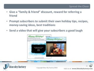 Spread the Cheer

• Give a “family & friend” discount, reward for referring a
  friend
• Prompt subscribers to submit their own holiday tips, recipes,
  money-saving ideas, best traditions
• Send a video that will give your subscribers a good laugh




               http://blog.g1440.com/2009/12/happy-holidays-from-all-of-us-at-g-1440/



                                                                                                     32
                                Copyright Blue Sky Factory 2010
 