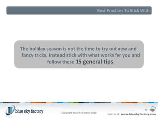 Best Practices To Stick With




The holiday season is not the time to try out new and
 fancy tricks. Instead stick with what works for you and
              follow these 15 general tips.




                                                                              45
                   Copyright Blue Sky Factory 2010
 