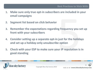 Best Practices to Stick With

1. Make sure only true opt-in subscribers are included in your
   email campaigns

2. Segment list based on click behavior

3. Remember the expectations regarding frequency you set up
   front with your subscribers

4. Consider setting up a separate opt-in just for the holidays
   and set up a holiday-only unsubscribe option

5. Check with your ESP to make sure your IP reputation is in
   good standing


                                                                                   46
                        Copyright Blue Sky Factory 2010
 