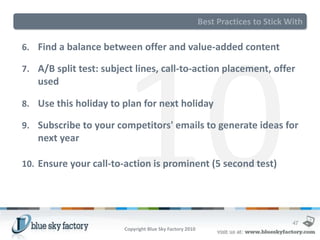 Best Practices to Stick With

6. Find a balance between offer and value-added content

7. A/B split test: subject lines, call-to-action placement, offer
   used

8. Use this holiday to plan for next holiday

9. Subscribe to your competitors' emails to generate ideas for
   next year

10. Ensure your call-to-action is prominent (5 second test)




                                                                                   47
                        Copyright Blue Sky Factory 2010
 