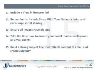 Best Practices to Stick With

11. Include a View in Browser link

12. Remember to include Share With Your Network links, and
   encourage social sharing

13. Ensure all images have alt tags

14. Take the time now to ensure your email renders well across
   all email clients

15. Build a strong subject line that reflects content of email and
   creates urgency



                                                                                   48
                        Copyright Blue Sky Factory 2010
 