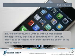 Mobile Version




24% of online consumers (with or without Web-enabled
phones) say they expect to be comparing prices, and 22%
expect to be purchasing items from their mobile phones in the
next 12 months.
 1 Experian Marketing Services’ annual 2010 Holiday Marketer: Benchmark and Trend Report (2010) 2 Flickr Photo Credit: William Hook


                                                                                                                                      52
                                                  Copyright Blue Sky Factory 2010
 