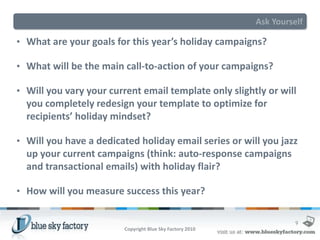 Ask Yourself

• What are your goals for this year’s holiday campaigns?

• What will be the main call-to-action of your campaigns?

• Will you vary your current email template only slightly or will
  you completely redesign your template to optimize for
  recipients’ holiday mindset?

• Will you have a dedicated holiday email series or will you jazz
  up your current campaigns (think: auto-response campaigns
  and transactional emails) with holiday flair?

• How will you measure success this year?


                                                                     9
                         Copyright Blue Sky Factory 2010
 