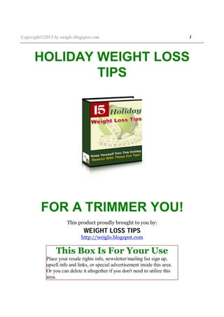 Copyright©2013 by weiglo.blogspot.com 1
HOLIDAY WEIGHT LOSS
TIPS
FOR A TRIMMER YOU!
This product proudly brought to you by:
WEIGHT LOSS TIPS
http://weiglo.blogspot.com
This Box Is For Your Use
Place your resale rights info, newsletter/mailing list sign up,
upsell info and links, or special advertisement inside this area.
Or you can delete it altogether if you don't need to utilize this
area.
 