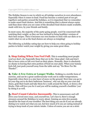 Copyright©2020 healthfitwellness.com 2
The Holiday Season is one in which we all indulge ourselves in over-abundance.
Especially when it comes to food. Food has become a central part of our get
togethers and parties around the holidays, so it is important that we remember
to make smart food choices. And this is something that is almost always easier
said than done when you see some of the decadant food choices made available,
made with love, by your friends and family.
In most cases, the majority of the party-going people, won't be concerned with
watching their weight, so they are less inclined to bring healthier versions of
their best recipes. Then it becomes our own burden to stick with our diets or to
watch what we eat as the food choices are always so tempting!
The following 15 holiday eating tips are here to help you when going to holiday
parties to better watch your weight by giving you some great ideas.
1. Stop Eating When You Feel Full. This is something most people
won't,or don't, do. Especially those that are in the 'clean plate' club and don't
like to leave extra or left over food on their plates. Honestly, there is absolutely
no shame in leaving that extra portion of food on your plate. When your tummy
feels full, just push yourself away from the table and say "No More For Me
Thanks!".
2. Take A Few Extra or Longer Walks. Walking is a terrific form of
exercise, and can be a great cardiovascular work out in colder temperatures.
Especially when there is a nice layer of snow on the ground. Next time you go to
let your dog out to do their bathroom 'business', why not slip on your coat and
shoes, grab their leash and take them for a walk around the block, or down a few
blocks. Fido will love you for it and you will be making yourself a healthier 'you'
by doing it as well.
3. Don't Count Calories Incessantly. This is unnecessary and will
drive your loved ones crazy, and yourself too. Let's face it, there's enough
stressors around the Holidays to worry about. Gaining an extra few pounds
should be the least of your troubles! The best thing you can do if you are already
dieting is to watch not what you eat, but how much of it you are eating instead of
trying to keep track of your caloric intake. Unless of course you are on a strict
 