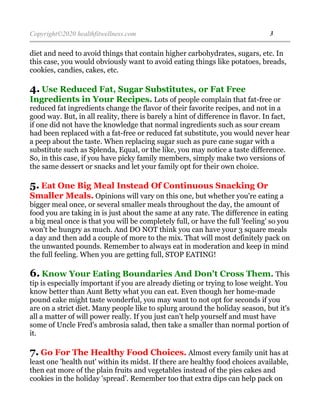 Copyright©2020 healthfitwellness.com 3
diet and need to avoid things that contain higher carbohydrates, sugars, etc. In
this case, you would obviously want to avoid eating things like potatoes, breads,
cookies, candies, cakes, etc.
4. Use Reduced Fat, Sugar Substitutes, or Fat Free
Ingredients in Your Recipes. Lots of people complain that fat-free or
reduced fat ingredients change the flavor of their favorite recipes, and not in a
good way. But, in all reality, there is barely a hint of difference in flavor. In fact,
if one did not have the knowledge that normal ingredients such as sour cream
had been replaced with a fat-free or reduced fat substitute, you would never hear
a peep about the taste. When replacing sugar such as pure cane sugar with a
substitute such as Splenda, Equal, or the like, you may notice a taste difference.
So, in this case, if you have picky family members, simply make two versions of
the same dessert or snacks and let your family opt for their own choice.
5. Eat One Big Meal Instead Of Continuous Snacking Or
Smaller Meals. Opinions will vary on this one, but whether you're eating a
bigger meal once, or several smaller meals throughout the day, the amount of
food you are taking in is just about the same at any rate. The difference in eating
a big meal once is that you will be completely full, or have the full 'feeling' so you
won't be hungry as much. And DO NOT think you can have your 3 square meals
a day and then add a couple of more to the mix. That will most definitely pack on
the unwanted pounds. Remember to always eat in moderation and keep in mind
the full feeling. When you are getting full, STOP EATING!
6. Know Your Eating Boundaries And Don't Cross Them. This
tip is especially important if you are already dieting or trying to lose weight. You
know better than Aunt Betty what you can eat. Even though her home-made
pound cake might taste wonderful, you may want to not opt for seconds if you
are on a strict diet. Many people like to splurg around the holiday season, but it's
all a matter of will power really. If you just can't help yourself and must have
some of Uncle Fred's ambrosia salad, then take a smaller than normal portion of
it.
7. Go For The Healthy Food Choices. Almost every family unit has at
least one 'health nut' within its midst. If there are healthy food choices available,
then eat more of the plain fruits and vegetables instead of the pies cakes and
cookies in the holiday 'spread'. Remember too that extra dips can help pack on
 