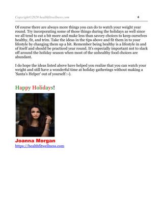 Copyright©2020 healthfitwellness.com 6
Of course there are always more things you can do to watch your weight year
round. Try incorporating some of those things during the holidays as well since
we all tend to eat a bit more and make less than savory choices to keep ourselves
healthy, fit, and trim. Take the ideas in the tips above and fit them in to your
lifestyle by changing them up a bit. Remember being healthy is a lifestyle in and
of itself and should be practiced year round. It's especially important not to slack
off around the holiday season when most of the unhealthy food choices are
abundant.
I do hope the ideas listed above have helped you realize that you can watch your
weight and still have a wonderful time at holiday gatherings without making a
'Santa's Helper' out of yourself :-).
Happy Holidays!
Joanna Morgan
https://healthfitwellness.com
 