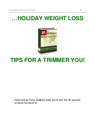 Copyright©2006 Your Site Name. 1
…HOLIDAY WEIGHT LOSS
TIPS FOR A TRIMMER YOU!
This product proudly brought to you by:
Your Name
UYour Email or Site Link URL Here
This Box Is For Your Use
Place your resale rights info, newsletter/mailing list sign up,
upsell info and links, or special advertisement inside this area.
Or you can delete it altogether if you don't need to utilize this
area.
Click here to Force stubborn belly fat off with this 30-second,
at-home hormone fix
 