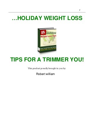 Copyright©2006 Your Site Name. 1
…HOLIDAY WEIGHT LOSS
TIPS FOR A TRIMMER YOU!
This product proudly brought to you by:
Your Name
UYour Email or Site Link URL Here
This Box Is For Your Use
Place your resale rights info, newsletter/mailing list sign up,
upsell info and links, or special advertisement inside this area.
Or you can delete it altogether if you don't need to utilize this
area.
Robert william
 
