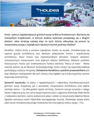 Christodoulou 4, 716 01 Heraklion, Kreta
info@holidea.eu, www.holidea.eu
Kreta - jedna z najpiękniejszych greckich wysp na Morzu Śródziemnym. Wyróżnia się
niezwykłym krajobrazem, w którym skaliste wybrzeża przeplatają się z długimi
plażami. Jakie atrakcję czekają więc na tych, którzy zdecydują się poznać tę
niesamowitą wyspę z największym lokalnym biurem podróży Holidea?
Heraklion: stolica Krety a zarazem największe miasto na wyspie. Charakteryzuje się
typowo grecką architekturą, jest idealnym połączeniem historii i współczesnej
architektury. Stare miasto kusi niepowtarzalnym klimatem, krętymi uliczkami,
romantycznymi restauracjami oraz pięknym placem Eleftherias. Ważnym punktem
historycznym miasta jest średniowieczna forteca wenecka "Rocca al mare". Warto
również wybrać się do Muzeum Archeologicznego, które szczyci się wspaniałą kolekcją
pochodzącą z kultury minojskiej. Zwiedzanie Heraklionu z polskim przewodnikiem jest
więc idealnym rozwiązaniem dla tych, którzy chcą wgłębić się w kulturę grecką i poznać
wspaniałą historię Krety.
Santorini wycieczka na jedną z najpiękniejszych i najbardziej charakterystycznych
greckich wysp. Krajobrazy jak z pocztówki, niespotykana architektura oraz piękne
zachody słońca - i to kilka godzin rejsem od Krety. Santorini czaruje turystów z całego
świata magiczną aurą, zaś sama wyspa kojarzona jest z zaginioną Atlantydą. Białe domki
z niebieskimi dachami, czarne wulkaniczne plaże i widoki na niesamowite błękitne Morze
Egejskie zachwycą nawet najbardziej wymagającego turystę. Zwiedzając wyspę warto
udać się do charakterystycznego miasteczka Oia oraz pięknej stolicy wyspy - Fira.
 