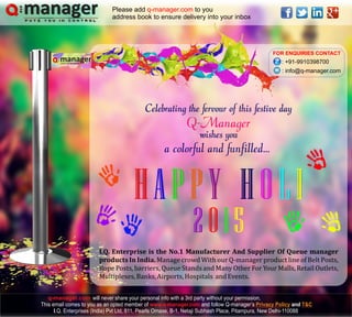 HAPPY HOLIH
0
AP
1
PY HOLI
52
FOR ENQUIRIES CONTACT
: +91-9910398700
: info@q-manager.com
Celebrating the fervour of this festive day
wishes you
I.Q. Enterprise is the No.1 Manufacturer And Supplier Of Queue manager
products In India. Manage crowd With our Q-manager product line of Belt Posts,
Rope Posts, barriers, Queue Stands and Many Other For Your Malls, Retail Outlets,
Multiplexes,Banks,Airports,Hospitals andEvents.
managerPUTS YOU IN CONTROL
a colorful and funfilled...
Q-Manager
will never share your personal info with a 3rd party without your permission,
This email comes to you as an opted member of and follow Q-manager’s and
I.Q. Enterprises (India) Pvt Ltd, 811, Pearls Omaxe, B-1, Netaji Subhash Place, Pitampura, New Delhi-110088
www.q-manager.com Privacy Policy T&C
Please add to you
address book to ensure delivery into your inbox
q-manager.com
q-manager.com
 