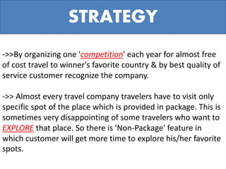 ->>By organizing one 'competition' each year for almost free
of cost travel to winner's favorite country & by best quality of
service customer recognize the company.
->> Almost every travel company travelers have to visit only
specific spot of the place which is provided in package. This is
sometimes very disappointing of some travelers who want to
EXPLORE that place. So there is 'Non-Package' feature in
which customer will get more time to explore his/her favorite
spots.
STRATEGY
 